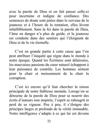 32
avec la parole de Dieu et on fait passer celle-ci
pour incertaine et indigne de confiance. Des
semences de doute sont jetées dans le cerveau de la
jeunesse et à l’heure de la tentation, elles lèvent
infailliblement. Sans la foi dans la parole de Dieu,
l’âme en danger n’a plus de guide, et la jeunesse
est conduite dans des sentiers qui l’éloignent de
Dieu et de la vie éternelle.
C’est en grande partie à cette cause que l’on
peut attribuer l’iniquité qui règne dans le monde à
notre époque. Quand les Écritures sont délaissées,
les mauvaises passions du cœur naturel échappent à
leur puissance de contrôle. Les hommes sèment
pour la chair et moissonnent de la chair la
corruption.
C’est ici encore qu’il faut chercher la raison
principale de notre faiblesse mentale. Lorsqu’on se
détourne de la parole de Dieu pour se nourrir des
écrits d’auteurs non inspirés, l’esprit se rabougrit et
perd de sa vigueur. Peu à peu, il s’éloigne des
principes larges et profonds de la vérité immuable.
Notre intelligence s’adapte à ce qui lui est devenu
 
