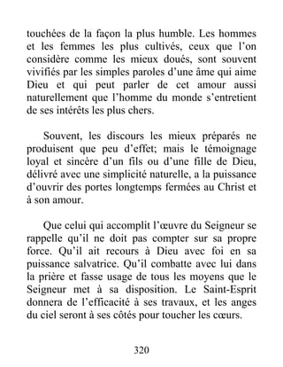 320
touchées de la façon la plus humble. Les hommes
et les femmes les plus cultivés, ceux que l’on
considère comme les mieux doués, sont souvent
vivifiés par les simples paroles d’une âme qui aime
Dieu et qui peut parler de cet amour aussi
naturellement que l’homme du monde s’entretient
de ses intérêts les plus chers.
Souvent, les discours les mieux préparés ne
produisent que peu d’effet; mais le témoignage
loyal et sincère d’un fils ou d’une fille de Dieu,
délivré avec une simplicité naturelle, a la puissance
d’ouvrir des portes longtemps fermées au Christ et
à son amour.
Que celui qui accomplit l’œuvre du Seigneur se
rappelle qu’il ne doit pas compter sur sa propre
force. Qu’il ait recours à Dieu avec foi en sa
puissance salvatrice. Qu’il combatte avec lui dans
la prière et fasse usage de tous les moyens que le
Seigneur met à sa disposition. Le Saint-Esprit
donnera de l’efficacité à ses travaux, et les anges
du ciel seront à ses côtés pour toucher les cœurs.
 