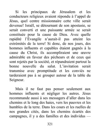 321
Si les principaux de Jérusalem et les
conducteurs religieux avaient répondu à l’appel de
Jésus, quel centre missionnaire cette ville serait
devenue! Israël, se détournant de son apostasie, se
serait converti et une puissante armée se serait
constituée pour la cause de Dieu. Avec quelle
rapidité l’Évangile n’aurait-il pas atteint les
extrémités de la terre! Si donc, de nos jours, des
hommes influents et capables étaient gagnés à la
cause du Christ, ils accompliraient une œuvre
admirable en faveur des pécheurs et de ceux qui
sont rejetés par la société, et répandraient partout la
bonne nouvelle du salut. L’invitation serait
transmise avec promptitude et les conviés ne
tarderaient pas à se grouper autour de la table du
Seigneur.
Mais il ne faut pas penser seulement aux
hommes influents et négliger les autres. Jésus
recommande aussi à ses messagers d’aller dans les
chemins et le long des haies, vers les pauvres et les
humbles de la terre. Dans les cours et les ruelles de
nos grandes cités, dans les chemins écartés des
campagnes, il y a des familles et des individus —
 