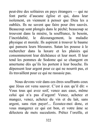 322
peut-être des solitaires en pays étrangers — qui ne
font partie d’aucune église et qui, dans leur
isolement, en viennent à penser que Dieu les a
oubliés. Ils ne savent que faire pour être sauvés.
Beaucoup sont plongés dans le péché; beaucoup se
trouvent dans la misère, la souffrance, le besoin,
l’incrédulité, le découragement, la maladie
physique et morale. Ils aspirent à trouver le baume
qui pansera leurs blessures. Satan les pousse à le
rechercher dans la luxure et les plaisirs qui
consommeront leur déchéance et leur mort. Il leur
tend les pommes de Sodome qui se changent en
amertume dès qu’ils les portent à leur bouche. Ils
dépensent leur argent pour ce qui ne nourrit pas, et
ils travaillent pour ce qui ne rassasie pas.
Nous devons voir dans ces êtres souffrants ceux
que Jésus est venu sauver. C’est à eux qu’il dit: «
Vous tous qui avez soif, venez aux eaux, même
celui qui n’a pas d’argent! Venez, achetez et
mangez, venez, achetez du vin et du lait, sans
argent, sans rien payer!... Écoutez-moi donc, et
vous mangerez ce qui est bon, et votre âme se
délectera de mets succulents. Prêtez l’oreille, et
 