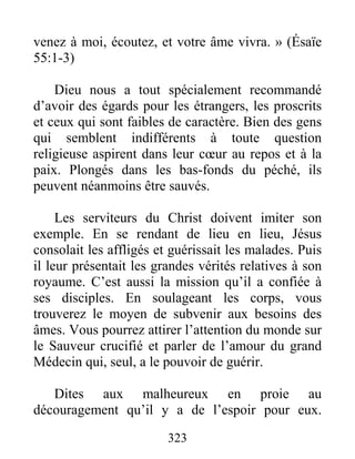 323
venez à moi, écoutez, et votre âme vivra. » (Ésaïe
55:1-3)
Dieu nous a tout spécialement recommandé
d’avoir des égards pour les étrangers, les proscrits
et ceux qui sont faibles de caractère. Bien des gens
qui semblent indifférents à toute question
religieuse aspirent dans leur cœur au repos et à la
paix. Plongés dans les bas-fonds du péché, ils
peuvent néanmoins être sauvés.
Les serviteurs du Christ doivent imiter son
exemple. En se rendant de lieu en lieu, Jésus
consolait les affligés et guérissait les malades. Puis
il leur présentait les grandes vérités relatives à son
royaume. C’est aussi la mission qu’il a confiée à
ses disciples. En soulageant les corps, vous
trouverez le moyen de subvenir aux besoins des
âmes. Vous pourrez attirer l’attention du monde sur
le Sauveur crucifié et parler de l’amour du grand
Médecin qui, seul, a le pouvoir de guérir.
Dites aux malheureux en proie au
découragement qu’il y a de l’espoir pour eux.
 