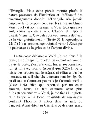 326
l’Évangile. Mais cette parole montre plutôt la
nature pressante de l’invitation et l’efficacité des
encouragements donnés. L’Évangile n’a jamais
employé la force pour conduire les âmes au Christ.
Voici quel est son message: « Vous tous qui avez
soif, venez aux eaux. » « L’Esprit et l’épouse
disent: Viens. ... Que celui qui veut prenne de l’eau
de la vie, gratuitement. » (Ésaïe 55:1; Apocalypse
22:17) Nous sommes contraints à venir à Jésus par
la puissance de la grâce et de l’amour divins.
Le Sauveur déclare: « Voici, je me tiens à la
porte, et je frappe. Si quelqu’un entend ma voix et
ouvre la porte, j’entrerai chez lui, je souperai avec
lui, et lui avec moi. » (Apocalypse 3:20) Il ne se
laisse pas rebuter par le mépris ni effrayer par les
menaces, mais il cherche constamment les égarés,
en disant: « Comment pourrais-je t’abandonner? »
(Osée 11:8) Bien que repoussé par un cœur
endurci, Jésus se fait entendre avec plus
d’insistance encore: « Voici, je me tiens à la porte,
et je frappe. » La force irrésistible de son amour
contraint l’homme à entrer dans la salle du
banquet. Aussi dit-il au Christ: « Je deviens grand
 