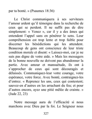 327
par ta bonté. » (Psaumes 18:36)
Le Christ communiquera à ses serviteurs
l’amour ardent qu’il témoigne dans la recherche de
ceux qui se perdent. Il ne suffit pas de dire
simplement: « Venez », car il y a des âmes qui
entendent l’appel sans en pénétrer le sens. Leur
compréhension est trop lente et trop faible pour
discerner les bénédictions qui les attendent.
Beaucoup de gens ont conscience de leur triste
condition morale et disent: « Laissez-moi, car je ne
suis pas digne de votre aide. » Mais les messagers
de la bonne nouvelle ne doivent pas abandonner la
partie. Avec amour et mansuétude, ils ont à
s’approcher de ceux qui sont découragés et
délaissés. Communiquez-leur votre courage, votre
espérance, votre force. Avec bonté, contraignez-les
d’entrez. « Reprenez les uns, ceux qui contestent;
sauvez-en d’autres en les arrachant du feu; et pour
d’autres encore, ayez une pitié mêlée de crainte. »
(Jude 22, 23)
Notre message aura de l’efficacité si nous
marchons avec Dieu par la foi. Le Seigneur nous
 