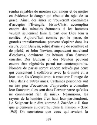 328
rendra capables de montrer son amour et de mettre
en évidence le danger qui résulte du rejet de sa
grâce. Ainsi, des âmes se trouveront contraintes
d’accepter l’Évangile. Jésus-Christ accomplira
encore des miracles étonnants si les hommes
veulent seulement faire la part que Dieu leur a
confiée. Aujourd’hui, comme par le passé, de
grandes transformations peuvent s’opérer dans les
cœurs. John Bunyan, retiré d’une vie de souillure et
de péché, et John Newton, auparavant marchand
d’esclaves, devinrent les hérauts d’un Sauveur
crucifié. Des Bunyan et des Newton peuvent
encore être régénérés parmi nos contemporains.
Nombre de parias seront encore relevés par ceux
qui consentent à collaborer avec la divinité et, à
leur tour, ils s’emploieront à restaurer l’image de
Dieu dans d’autres âmes. Certaines personnes ont
eu très peu d’occasions d’apprendre à connaître
leur Sauveur; elles sont dans l’erreur parce qu’elles
ne connaissent rien de mieux. Néanmoins, les
rayons de la lumière d’en haut leur parviendront.
Le Seigneur leur dira comme à Zachée: « Il faut
que je demeure aujourd’hui dans ta maison. » (Luc
19:5) On constatera que ceux qui avaient la
 