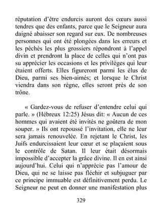 329
réputation d’être endurcis auront des cœurs aussi
tendres que des enfants, parce que le Seigneur aura
daigné abaisser son regard sur eux. De nombreuses
personnes qui ont été plongées dans les erreurs et
les péchés les plus grossiers répondront à l’appel
divin et prendront la place de celles qui n’ont pas
su apprécier les occasions et les privilèges qui leur
étaient offerts. Elles figureront parmi les élus de
Dieu, parmi ses bien-aimés; et lorsque le Christ
viendra dans son règne, elles seront près de son
trône.
« Gardez-vous de refuser d’entendre celui qui
parle. » (Hébreux 12:25) Jésus dit: « Aucun de ces
hommes qui avaient été invités ne goûtera de mon
souper. » Ils ont repoussé l’invitation, elle ne leur
sera jamais renouvelée. En rejetant le Christ, les
Juifs endurcissaient leur cœur et se plaçaient sous
le contrôle de Satan. Il leur était désormais
impossible d’accepter la grâce divine. Il en est ainsi
aujourd’hui. Celui qui n’apprécie pas l’amour de
Dieu, qui ne se laisse pas fléchir et subjuguer par
ce principe immuable est définitivement perdu. Le
Seigneur ne peut en donner une manifestation plus
 