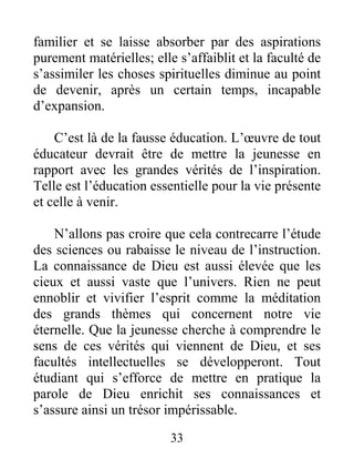 33
familier et se laisse absorber par des aspirations
purement matérielles; elle s’affaiblit et la faculté de
s’assimiler les choses spirituelles diminue au point
de devenir, après un certain temps, incapable
d’expansion.
C’est là de la fausse éducation. L’œuvre de tout
éducateur devrait être de mettre la jeunesse en
rapport avec les grandes vérités de l’inspiration.
Telle est l’éducation essentielle pour la vie présente
et celle à venir.
N’allons pas croire que cela contrecarre l’étude
des sciences ou rabaisse le niveau de l’instruction.
La connaissance de Dieu est aussi élevée que les
cieux et aussi vaste que l’univers. Rien ne peut
ennoblir et vivifier l’esprit comme la méditation
des grands thèmes qui concernent notre vie
éternelle. Que la jeunesse cherche à comprendre le
sens de ces vérités qui viennent de Dieu, et ses
facultés intellectuelles se développeront. Tout
étudiant qui s’efforce de mettre en pratique la
parole de Dieu enrichit ses connaissances et
s’assure ainsi un trésor impérissable.
 