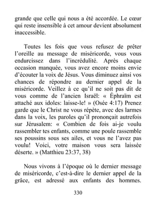 330
grande que celle qui nous a été accordée. Le cœur
qui reste insensible à cet amour devient absolument
inaccessible.
Toutes les fois que vous refusez de prêter
l’oreille au message de miséricorde, vous vous
endurcissez dans l’incrédulité. Après chaque
occasion manquée, vous avez encore moins envie
d’écouter la voix de Jésus. Vous diminuez ainsi vos
chances de répondre au dernier appel de la
miséricorde. Veillez à ce qu’il ne soit pas dit de
vous comme de l’ancien Israël: « Éphraïm est
attaché aux idoles: laisse-le! » (Osée 4:17) Prenez
garde que le Christ ne vous répète, avec des larmes
dans la voix, les paroles qu’il prononçait autrefois
sur Jérusalem: « Combien de fois ai-je voulu
rassembler tes enfants, comme une poule rassemble
ses poussins sous ses ailes, et vous ne l’avez pas
voulu! Voici, votre maison vous sera laissée
déserte. » (Matthieu 23:37, 38)
Nous vivons à l’époque où le dernier message
de miséricorde, c’est-à-dire le dernier appel de la
grâce, est adressé aux enfants des hommes.
 