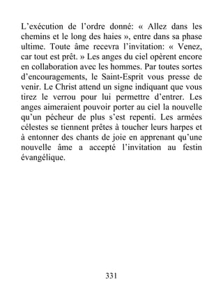 331
L’exécution de l’ordre donné: « Allez dans les
chemins et le long des haies », entre dans sa phase
ultime. Toute âme recevra l’invitation: « Venez,
car tout est prêt. » Les anges du ciel opèrent encore
en collaboration avec les hommes. Par toutes sortes
d’encouragements, le Saint-Esprit vous presse de
venir. Le Christ attend un signe indiquant que vous
tirez le verrou pour lui permettre d’entrer. Les
anges aimeraient pouvoir porter au ciel la nouvelle
qu’un pécheur de plus s’est repenti. Les armées
célestes se tiennent prêtes à toucher leurs harpes et
à entonner des chants de joie en apprenant qu’une
nouvelle âme a accepté l’invitation au festin
évangélique.
 