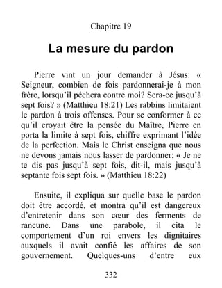 332
Chapitre 19
La mesure du pardon
Pierre vint un jour demander à Jésus: «
Seigneur, combien de fois pardonnerai-je à mon
frère, lorsqu’il péchera contre moi? Sera-ce jusqu’à
sept fois? » (Matthieu 18:21) Les rabbins limitaient
le pardon à trois offenses. Pour se conformer à ce
qu’il croyait être la pensée du Maître, Pierre en
porta la limite à sept fois, chiffre exprimant l’idée
de la perfection. Mais le Christ enseigna que nous
ne devons jamais nous lasser de pardonner: « Je ne
te dis pas jusqu’à sept fois, dit-il, mais jusqu’à
septante fois sept fois. » (Matthieu 18:22)
Ensuite, il expliqua sur quelle base le pardon
doit être accordé, et montra qu’il est dangereux
d’entretenir dans son cœur des ferments de
rancune. Dans une parabole, il cita le
comportement d’un roi envers les dignitaires
auxquels il avait confié les affaires de son
gouvernement. Quelques-uns d’entre eux
 
