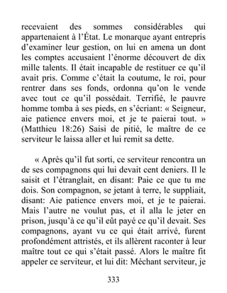 333
recevaient des sommes considérables qui
appartenaient à l’État. Le monarque ayant entrepris
d’examiner leur gestion, on lui en amena un dont
les comptes accusaient l’énorme découvert de dix
mille talents. Il était incapable de restituer ce qu’il
avait pris. Comme c’était la coutume, le roi, pour
rentrer dans ses fonds, ordonna qu’on le vende
avec tout ce qu’il possédait. Terrifié, le pauvre
homme tomba à ses pieds, en s’écriant: « Seigneur,
aie patience envers moi, et je te paierai tout. »
(Matthieu 18:26) Saisi de pitié, le maître de ce
serviteur le laissa aller et lui remit sa dette.
« Après qu’il fut sorti, ce serviteur rencontra un
de ses compagnons qui lui devait cent deniers. Il le
saisit et l’étranglait, en disant: Paie ce que tu me
dois. Son compagnon, se jetant à terre, le suppliait,
disant: Aie patience envers moi, et je te paierai.
Mais l’autre ne voulut pas, et il alla le jeter en
prison, jusqu’à ce qu’il eût payé ce qu’il devait. Ses
compagnons, ayant vu ce qui était arrivé, furent
profondément attristés, et ils allèrent raconter à leur
maître tout ce qui s’était passé. Alors le maître fit
appeler ce serviteur, et lui dit: Méchant serviteur, je
 