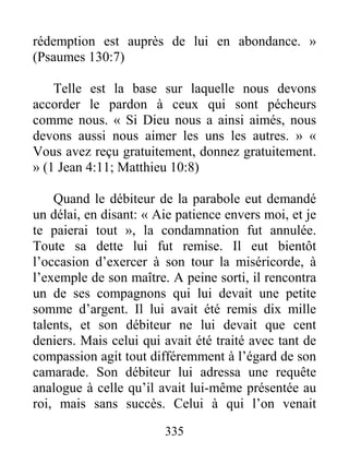 335
rédemption est auprès de lui en abondance. »
(Psaumes 130:7)
Telle est la base sur laquelle nous devons
accorder le pardon à ceux qui sont pécheurs
comme nous. « Si Dieu nous a ainsi aimés, nous
devons aussi nous aimer les uns les autres. » «
Vous avez reçu gratuitement, donnez gratuitement.
» (1 Jean 4:11; Matthieu 10:8)
Quand le débiteur de la parabole eut demandé
un délai, en disant: « Aie patience envers moi, et je
te paierai tout », la condamnation fut annulée.
Toute sa dette lui fut remise. Il eut bientôt
l’occasion d’exercer à son tour la miséricorde, à
l’exemple de son maître. A peine sorti, il rencontra
un de ses compagnons qui lui devait une petite
somme d’argent. Il lui avait été remis dix mille
talents, et son débiteur ne lui devait que cent
deniers. Mais celui qui avait été traité avec tant de
compassion agit tout différemment à l’égard de son
camarade. Son débiteur lui adressa une requête
analogue à celle qu’il avait lui-même présentée au
roi, mais sans succès. Celui à qui l’on venait
 