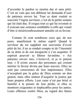 336
d’accorder le pardon se montra dur et sans pitié.
C’est en vain que son débiteur lui demanda d’user
de patience envers lui. Tout ce dont voulait se
souvenir l’ingrat serviteur, c’est de la petite somme
qui lui était due. Il exigea tout ce qui lui revenait et
il exécuta une sentence semblable à celle qui venait
d’être si miséricordieusement annulée en sa faveur.
Comme ils sont nombreux ceux qui, de nos
jours, manifestent le même esprit! Quand le
serviteur du roi suppliait son souverain d’avoir
pitié de lui, il ne se rendait compte ni de l’énormité
de sa dette ni de son incapacité à s’en acquitter. Il
espérait pouvoir se libérer lui-même. « Aie
patience envers moi, s’écria-t-il, et je te paierai
tout. » Il existe encore des personnes qui croient
mériter la faveur divine par leurs œuvres. Elles ne
sont pas conscientes de leur impuissance. Elles
n’acceptent pas la grâce de Dieu comme un don
gratuit, mais elles tentent d’acquérir la justice par
leurs propres efforts. Leur cœur n’est pas brisé et
humilié à la pensée de leur péché, et elles se
montrent exigeantes et implacables pour les autres.
Leurs offenses contre Dieu, au regard des fautes
 