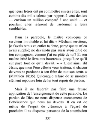 337
que leurs frères ont pu commettre envers elles, sont
comme dix mille talents par rapport à cent deniers
— environ un million comparé à une unité — et
pourtant elles refusent de pardonner à leurs
semblables.
Dans la parabole, le maître convoqua ce
serviteur intraitable et lui dit: « Méchant serviteur,
je t’avais remis en entier ta dette, parce que tu m’en
avais supplié; ne devais-tu pas aussi avoir pitié de
ton compagnon, comme j’ai eu pitié de toi? Et son
maître irrité le livra aux bourreaux, jusqu’à ce qu’il
eût payé tout ce qu’il devait. » « C’est ainsi, dit
Jésus, que mon Père céleste vous traitera, si chacun
de vous ne pardonne à son frère de tout son cœur. »
(Matthieu 18:35) Quiconque refuse de se montrer
clément repousse loin de lui tout espoir de pardon.
Mais il ne faudrait pas faire une fausse
application de l’enseignement de cette parabole. Le
pardon de Dieu ne nous dispense aucunement de
l’obéissance que nous lui devons. Il en est de
même de l’esprit de clémence à l’égard du
prochain: il ne dispense personne de la soumission
 
