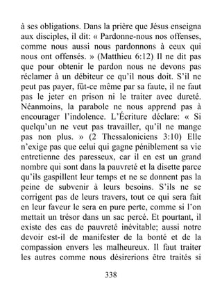 338
à ses obligations. Dans la prière que Jésus enseigna
aux disciples, il dit: « Pardonne-nous nos offenses,
comme nous aussi nous pardonnons à ceux qui
nous ont offensés. » (Matthieu 6:12) Il ne dit pas
que pour obtenir le pardon nous ne devons pas
réclamer à un débiteur ce qu’il nous doit. S’il ne
peut pas payer, fût-ce même par sa faute, il ne faut
pas le jeter en prison ni le traiter avec dureté.
Néanmoins, la parabole ne nous apprend pas à
encourager l’indolence. L’Écriture déclare: « Si
quelqu’un ne veut pas travailler, qu’il ne mange
pas non plus. » (2 Thessaloniciens 3:10) Elle
n’exige pas que celui qui gagne péniblement sa vie
entretienne des paresseux, car il en est un grand
nombre qui sont dans la pauvreté et la disette parce
qu’ils gaspillent leur temps et ne se donnent pas la
peine de subvenir à leurs besoins. S’ils ne se
corrigent pas de leurs travers, tout ce qui sera fait
en leur faveur le sera en pure perte, comme si l’on
mettait un trésor dans un sac percé. Et pourtant, il
existe des cas de pauvreté inévitable; aussi notre
devoir est-il de manifester de la bonté et de la
compassion envers les malheureux. Il faut traiter
les autres comme nous désirerions être traités si
 