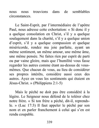 339
nous nous trouvions dans de semblables
circonstances.
Le Saint-Esprit, par l’intermédiaire de l’apôtre
Paul, nous adresse cette exhortation: « Si donc il y
a quelque consolation en Christ, s’il y a quelque
soulagement dans la charité, s’il y a quelque union
d’esprit, s’il y a quelque compassion et quelque
miséricorde, rendez ma joie parfaite, ayant un
même sentiment, un même amour, une même âme,
une même pensée. Ne faites rien par esprit de parti
ou par vaine gloire, mais que l’humilité vous fasse
regarder les autres comme étant au-dessus de vous-
mêmes. Que chacun de vous, au lieu de considérer
ses propres intérêts, considère aussi ceux des
autres. Ayez en vous les sentiments qui étaient en
Jésus-Christ. » (Philippiens 2:1-5)
Mais le péché ne doit pas être considéré à la
légère. Le Seigneur nous défend de le tolérer chez
notre frère. « Si ton frère a péché, dit-il, reprends-
le. » (Luc 17:3) Il faut appeler le péché par son
nom et en parler franchement à celui qui s’en est
rendu coupable.
 