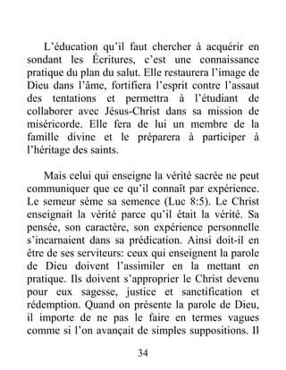 34
L’éducation qu’il faut chercher à acquérir en
sondant les Écritures, c’est une connaissance
pratique du plan du salut. Elle restaurera l’image de
Dieu dans l’âme, fortifiera l’esprit contre l’assaut
des tentations et permettra à l’étudiant de
collaborer avec Jésus-Christ dans sa mission de
miséricorde. Elle fera de lui un membre de la
famille divine et le préparera à participer à
l’héritage des saints.
Mais celui qui enseigne la vérité sacrée ne peut
communiquer que ce qu’il connaît par expérience.
Le semeur sème sa semence (Luc 8:5). Le Christ
enseignait la vérité parce qu’il était la vérité. Sa
pensée, son caractère, son expérience personnelle
s’incarnaient dans sa prédication. Ainsi doit-il en
être de ses serviteurs: ceux qui enseignent la parole
de Dieu doivent l’assimiler en la mettant en
pratique. Ils doivent s’approprier le Christ devenu
pour eux sagesse, justice et sanctification et
rédemption. Quand on présente la parole de Dieu,
il importe de ne pas le faire en termes vagues
comme si l’on avançait de simples suppositions. Il
 