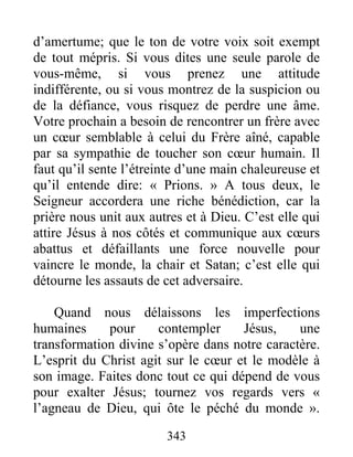 343
d’amertume; que le ton de votre voix soit exempt
de tout mépris. Si vous dites une seule parole de
vous-même, si vous prenez une attitude
indifférente, ou si vous montrez de la suspicion ou
de la défiance, vous risquez de perdre une âme.
Votre prochain a besoin de rencontrer un frère avec
un cœur semblable à celui du Frère aîné, capable
par sa sympathie de toucher son cœur humain. Il
faut qu’il sente l’étreinte d’une main chaleureuse et
qu’il entende dire: « Prions. » A tous deux, le
Seigneur accordera une riche bénédiction, car la
prière nous unit aux autres et à Dieu. C’est elle qui
attire Jésus à nos côtés et communique aux cœurs
abattus et défaillants une force nouvelle pour
vaincre le monde, la chair et Satan; c’est elle qui
détourne les assauts de cet adversaire.
Quand nous délaissons les imperfections
humaines pour contempler Jésus, une
transformation divine s’opère dans notre caractère.
L’esprit du Christ agit sur le cœur et le modèle à
son image. Faites donc tout ce qui dépend de vous
pour exalter Jésus; tournez vos regards vers «
l’agneau de Dieu, qui ôte le péché du monde ».
 