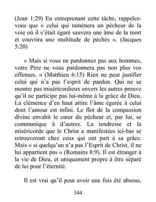 344
(Jean 1:29) En entreprenant cette tâche, rappelez-
vous que « celui qui ramènera un pécheur de la
voie où il s’était égaré sauvera une âme de la mort
et couvrira une multitude de péchés ». (Jacques
5:20)
« Mais si vous ne pardonnez pas aux hommes,
votre Père ne vous pardonnera pas non plus vos
offenses. » (Matthieu 6:15) Rien ne peut justifier
celui qui n’a pas l’esprit de pardon. Qui ne se
montre pas miséricordieux envers les autres prouve
qu’il ne participe pas lui-même à la grâce de Dieu.
La clémence d’en haut attire l’âme égarée à celui
dont l’amour est infini. Le flot de la compassion
divine envahit le cœur du pécheur et, par lui, se
communique à d’autres. La tendresse et la
miséricorde que le Christ a manifestées ici-bas se
retrouveront chez ceux qui ont part à sa grâce.
Mais « si quelqu’un n’a pas l’Esprit de Christ, il ne
lui appartient pas » (Romains 8:9). Il est étranger à
la vie de Dieu, et uniquement propre à être séparé
de lui pour l’éternité.
Il est vrai qu’il peut avoir une fois été absous,
 