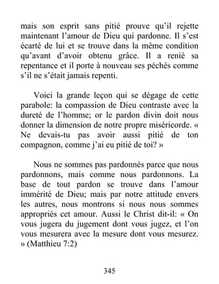 345
mais son esprit sans pitié prouve qu’il rejette
maintenant l’amour de Dieu qui pardonne. Il s’est
écarté de lui et se trouve dans la même condition
qu’avant d’avoir obtenu grâce. Il a renié sa
repentance et il porte à nouveau ses péchés comme
s’il ne s’était jamais repenti.
Voici la grande leçon qui se dégage de cette
parabole: la compassion de Dieu contraste avec la
dureté de l’homme; or le pardon divin doit nous
donner la dimension de notre propre miséricorde. «
Ne devais-tu pas avoir aussi pitié de ton
compagnon, comme j’ai eu pitié de toi? »
Nous ne sommes pas pardonnés parce que nous
pardonnons, mais comme nous pardonnons. La
base de tout pardon se trouve dans l’amour
immérité de Dieu; mais par notre attitude envers
les autres, nous montrons si nous nous sommes
appropriés cet amour. Aussi le Christ dit-il: « On
vous jugera du jugement dont vous jugez, et l’on
vous mesurera avec la mesure dont vous mesurez.
» (Matthieu 7:2)
 