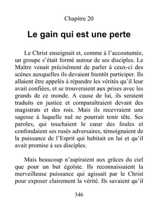 346
Chapitre 20
Le gain qui est une perte
Le Christ enseignait et, comme à l’accoutumée,
un groupe s’était formé autour de ses disciples. Le
Maître venait précisément de parler à ceux-ci des
scènes auxquelles ils devaient bientôt participer. Ils
allaient être appelés à répandre les vérités qu’il leur
avait confiées, et se trouveraient aux prises avec les
grands de ce monde. A cause de lui, ils seraient
traduits en justice et comparaîtraient devant des
magistrats et des rois. Mais ils recevraient une
sagesse à laquelle nul ne pourrait tenir tête. Ses
paroles, qui touchaient le cœur des foules et
confondaient ses rusés adversaires, témoignaient de
la puissance de l’Esprit qui habitait en lui et qu’il
avait promise à ses disciples.
Mais beaucoup n’aspiraient aux grâces du ciel
que pour un but égoïste. Ils reconnaissaient la
merveilleuse puissance qui agissait par le Christ
pour exposer clairement la vérité. Ils savaient qu’il
 