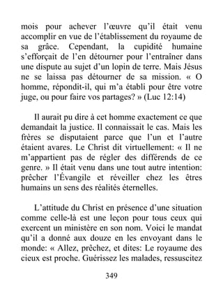 349
mois pour achever l’œuvre qu’il était venu
accomplir en vue de l’établissement du royaume de
sa grâce. Cependant, la cupidité humaine
s’efforçait de l’en détourner pour l’entraîner dans
une dispute au sujet d’un lopin de terre. Mais Jésus
ne se laissa pas détourner de sa mission. « O
homme, répondit-il, qui m’a établi pour être votre
juge, ou pour faire vos partages? » (Luc 12:14)
Il aurait pu dire à cet homme exactement ce que
demandait la justice. Il connaissait le cas. Mais les
frères se disputaient parce que l’un et l’autre
étaient avares. Le Christ dit virtuellement: « Il ne
m’appartient pas de régler des différends de ce
genre. » Il était venu dans une tout autre intention:
prêcher l’Évangile et réveiller chez les êtres
humains un sens des réalités éternelles.
L’attitude du Christ en présence d’une situation
comme celle-là est une leçon pour tous ceux qui
exercent un ministère en son nom. Voici le mandat
qu’il a donné aux douze en les envoyant dans le
monde: « Allez, prêchez, et dites: Le royaume des
cieux est proche. Guérissez les malades, ressuscitez
 