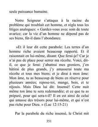 351
seule puissance humaine.
Notre Seigneur s’attaqua à la racine du
problème qui troublait cet homme, et régla tous les
litiges analogues: « Gardez-vous avec soin de toute
avarice; car la vie d’un homme ne dépend pas de
ses biens, fût-il dans l’abondance.
»Et il leur dit cette parabole: Les terres d’un
homme riche avaient beaucoup rapporté. Et il
raisonnait en lui-même, disant: Que ferai-je? Car je
n’ai pas de place pour serrer ma récolte. Voici, dit-
il, ce que je ferai: j’abattrai mes greniers, j’en
bâtirai de plus grands, j’y amasserai toute ma
récolte et tous mes biens; et je dirai à mon âme:
Mon âme, tu as beaucoup de biens en réserve pour
plusieurs années; repose-toi, mange, bois, et te
réjouis. Mais Dieu lui dit: Insensé! Cette nuit
même ton âme te sera redemandée; et ce que tu as
préparé, pour qui sera-t-il? Il en est ainsi de celui
qui amasse des trésors pour lui-même, et qui n’est
pas riche pour Dieu. » (Luc 12:15-21)
Par la parabole du riche insensé, le Christ mit
 