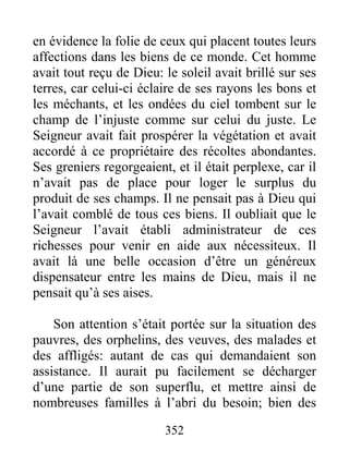 352
en évidence la folie de ceux qui placent toutes leurs
affections dans les biens de ce monde. Cet homme
avait tout reçu de Dieu: le soleil avait brillé sur ses
terres, car celui-ci éclaire de ses rayons les bons et
les méchants, et les ondées du ciel tombent sur le
champ de l’injuste comme sur celui du juste. Le
Seigneur avait fait prospérer la végétation et avait
accordé à ce propriétaire des récoltes abondantes.
Ses greniers regorgeaient, et il était perplexe, car il
n’avait pas de place pour loger le surplus du
produit de ses champs. Il ne pensait pas à Dieu qui
l’avait comblé de tous ces biens. Il oubliait que le
Seigneur l’avait établi administrateur de ces
richesses pour venir en aide aux nécessiteux. Il
avait là une belle occasion d’être un généreux
dispensateur entre les mains de Dieu, mais il ne
pensait qu’à ses aises.
Son attention s’était portée sur la situation des
pauvres, des orphelins, des veuves, des malades et
des affligés: autant de cas qui demandaient son
assistance. Il aurait pu facilement se décharger
d’une partie de son superflu, et mettre ainsi de
nombreuses familles à l’abri du besoin; bien des
 