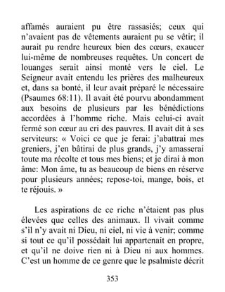 353
affamés auraient pu être rassasiés; ceux qui
n’avaient pas de vêtements auraient pu se vêtir; il
aurait pu rendre heureux bien des cœurs, exaucer
lui-même de nombreuses requêtes. Un concert de
louanges serait ainsi monté vers le ciel. Le
Seigneur avait entendu les prières des malheureux
et, dans sa bonté, il leur avait préparé le nécessaire
(Psaumes 68:11). Il avait été pourvu abondamment
aux besoins de plusieurs par les bénédictions
accordées à l’homme riche. Mais celui-ci avait
fermé son cœur au cri des pauvres. Il avait dit à ses
serviteurs: « Voici ce que je ferai: j’abattrai mes
greniers, j’en bâtirai de plus grands, j’y amasserai
toute ma récolte et tous mes biens; et je dirai à mon
âme: Mon âme, tu as beaucoup de biens en réserve
pour plusieurs années; repose-toi, mange, bois, et
te réjouis. »
Les aspirations de ce riche n’étaient pas plus
élevées que celles des animaux. Il vivait comme
s’il n’y avait ni Dieu, ni ciel, ni vie à venir; comme
si tout ce qu’il possédait lui appartenait en propre,
et qu’il ne doive rien ni à Dieu ni aux hommes.
C’est un homme de ce genre que le psalmiste décrit
 