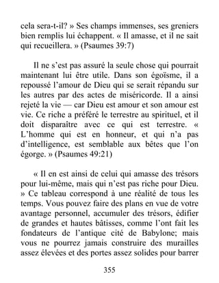 355
cela sera-t-il? » Ses champs immenses, ses greniers
bien remplis lui échappent. « Il amasse, et il ne sait
qui recueillera. » (Psaumes 39:7)
Il ne s’est pas assuré la seule chose qui pourrait
maintenant lui être utile. Dans son égoïsme, il a
repoussé l’amour de Dieu qui se serait répandu sur
les autres par des actes de miséricorde. Il a ainsi
rejeté la vie — car Dieu est amour et son amour est
vie. Ce riche a préféré le terrestre au spirituel, et il
doit disparaître avec ce qui est terrestre. «
L’homme qui est en honneur, et qui n’a pas
d’intelligence, est semblable aux bêtes que l’on
égorge. » (Psaumes 49:21)
« Il en est ainsi de celui qui amasse des trésors
pour lui-même, mais qui n’est pas riche pour Dieu.
» Ce tableau correspond à une réalité de tous les
temps. Vous pouvez faire des plans en vue de votre
avantage personnel, accumuler des trésors, édifier
de grandes et hautes bâtisses, comme l’ont fait les
fondateurs de l’antique cité de Babylone; mais
vous ne pourrez jamais construire des murailles
assez élevées et des portes assez solides pour barrer
 