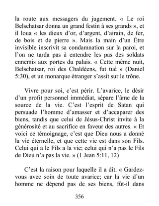 356
la route aux messagers du jugement. « Le roi
Belschatsar donna un grand festin à ses grands », et
il loua « les dieux d’or, d’argent, d’airain, de fer,
de bois et de pierre ». Mais la main d’un Être
invisible inscrivit sa condamnation sur la paroi, et
l’on ne tarda pas à entendre les pas des soldats
ennemis aux portes du palais. « Cette même nuit,
Belschatsar, roi des Chaldéens, fut tué » (Daniel
5:30), et un monarque étranger s’assit sur le trône.
Vivre pour soi, c’est périr. L’avarice, le désir
d’un profit personnel immédiat, sépare l’âme de la
source de la vie. C’est l’esprit de Satan qui
persuade l’homme d’amasser et d’accaparer des
biens, tandis que celui de Jésus-Christ invite à la
générosité et au sacrifice en faveur des autres. « Et
voici ce témoignage, c’est que Dieu nous a donné
la vie éternelle, et que cette vie est dans son Fils.
Celui qui a le Fils a la vie; celui qui n’a pas le Fils
de Dieu n’a pas la vie. » (1 Jean 5:11, 12)
C’est la raison pour laquelle il a dit: « Gardez-
vous avec soin de toute avarice; car la vie d’un
homme ne dépend pas de ses biens, fût-il dans
 