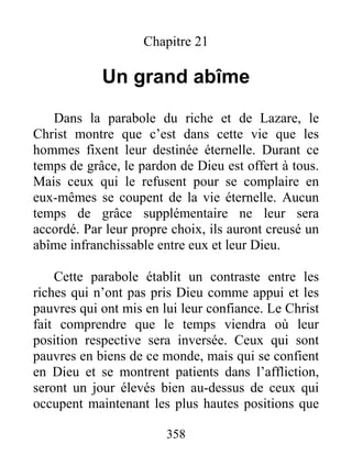 358
Chapitre 21
Un grand abîme
Dans la parabole du riche et de Lazare, le
Christ montre que c’est dans cette vie que les
hommes fixent leur destinée éternelle. Durant ce
temps de grâce, le pardon de Dieu est offert à tous.
Mais ceux qui le refusent pour se complaire en
eux-mêmes se coupent de la vie éternelle. Aucun
temps de grâce supplémentaire ne leur sera
accordé. Par leur propre choix, ils auront creusé un
abîme infranchissable entre eux et leur Dieu.
Cette parabole établit un contraste entre les
riches qui n’ont pas pris Dieu comme appui et les
pauvres qui ont mis en lui leur confiance. Le Christ
fait comprendre que le temps viendra où leur
position respective sera inversée. Ceux qui sont
pauvres en biens de ce monde, mais qui se confient
en Dieu et se montrent patients dans l’affliction,
seront un jour élevés bien au-dessus de ceux qui
occupent maintenant les plus hautes positions que
 