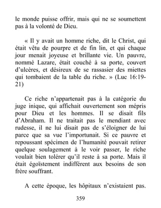 359
le monde puisse offrir, mais qui ne se soumettent
pas à la volonté de Dieu.
« Il y avait un homme riche, dit le Christ, qui
était vêtu de pourpre et de fin lin, et qui chaque
jour menait joyeuse et brillante vie. Un pauvre,
nommé Lazare, était couché à sa porte, couvert
d’ulcères, et désireux de se rassasier des miettes
qui tombaient de la table du riche. » (Luc 16:19-
21)
Ce riche n’appartenait pas à la catégorie du
juge inique, qui affichait ouvertement son mépris
pour Dieu et les hommes. Il se disait fils
d’Abraham. Il ne traitait pas le mendiant avec
rudesse, il ne lui disait pas de s’éloigner de lui
parce que sa vue l’importunait. Si ce pauvre et
repoussant spécimen de l’humanité pouvait retirer
quelque soulagement à le voir passer, le riche
voulait bien tolérer qu’il reste à sa porte. Mais il
était égoïstement indifférent aux besoins de son
frère souffrant.
A cette époque, les hôpitaux n’existaient pas.
 
