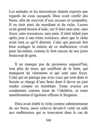 360
Les malades et les nécessiteux étaient exposés aux
regards de ceux auxquels Dieu avait confié des
biens, afin de recevoir d’eux secours et sympathie.
Il en était ainsi du mendiant et du riche. Lazare
avait grand besoin d’aide, car il était sans ami, sans
foyer, sans ressources, sans pain. Il était réduit jour
après jour à une triste existence, alors que le riche
avait tout ce qu’il désirait. Celui qui pouvait fort
bien soulager la misère de ce malheureux vivait
pour lui-même, comme le font encore de nos jours
beaucoup de gens.
Il ne manque pas de personnes aujourd’hui,
tout près de nous, qui souffrent de la faim, qui
manquent de vêtements et qui sont sans foyer.
Celui qui ne partage pas avec ceux qui sont dans le
besoin se charge d’une faute dont il devra un jour
rendre compte en tremblant. Toute avarice est
condamnée comme étant de l’idolâtrie, et toute
manifestation d’égoïsme offense le Seigneur.
Dieu avait établi le riche comme administrateur
de ses biens, aussi celui-ci devait-il venir en aide
aux malheureux qui se trouvaient dans le cas de
 