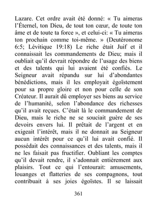 361
Lazare. Cet ordre avait été donné: « Tu aimeras
l’Éternel, ton Dieu, de tout ton cœur, de toute ton
âme et de toute ta force », et celui-ci: « Tu aimeras
ton prochain comme toi-même. » (Deutéronome
6:5; Lévitique 19:18) Le riche était Juif et il
connaissait les commandements de Dieu; mais il
oubliait qu’il devrait répondre de l’usage des biens
et des talents qui lui avaient été confiés. Le
Seigneur avait répandu sur lui d’abondantes
bénédictions, mais il les employait égoïstement
pour sa propre gloire et non pour celle de son
Créateur. Il aurait dû employer ses biens au service
de l’humanité, selon l’abondance des richesses
qu’il avait reçues. C’était là le commandement de
Dieu, mais le riche ne se souciait guère de ses
devoirs envers lui. Il prêtait de l’argent et en
exigeait l’intérêt, mais il ne donnait au Seigneur
aucun intérêt pour ce qu’il lui avait confié. Il
possédait des connaissances et des talents, mais il
ne les faisait pas fructifier. Oubliant les comptes
qu’il devait rendre, il s’adonnait entièrement aux
plaisirs. Tout ce qui l’entourait: amusements,
louanges et flatteries de ses compagnons, tout
contribuait à ses joies égoïstes. Il se laissait
 
