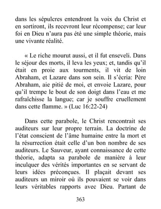 363
dans les sépulcres entendront la voix du Christ et
en sortiront, ils recevront leur récompense; car leur
foi en Dieu n’aura pas été une simple théorie, mais
une vivante réalité.
« Le riche mourut aussi, et il fut enseveli. Dans
le séjour des morts, il leva les yeux; et, tandis qu’il
était en proie aux tourments, il vit de loin
Abraham, et Lazare dans son sein. Il s’écria: Père
Abraham, aie pitié de moi, et envoie Lazare, pour
qu’il trempe le bout de son doigt dans l’eau et me
rafraîchisse la langue; car je souffre cruellement
dans cette flamme. » (Luc 16:22-24)
Dans cette parabole, le Christ rencontrait ses
auditeurs sur leur propre terrain. La doctrine de
l’état conscient de l’âme humaine entre la mort et
la résurrection était celle d’un bon nombre de ses
auditeurs. Le Sauveur, ayant connaissance de cette
théorie, adapta sa parabole de manière à leur
inculquer des vérités importantes en se servant de
leurs idées préconçues. Il plaçait devant ses
auditeurs un miroir où ils pouvaient se voir dans
leurs véritables rapports avec Dieu. Partant de
 