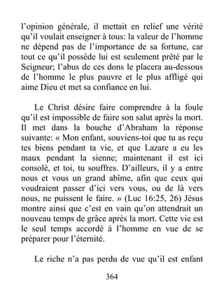 364
l’opinion générale, il mettait en relief une vérité
qu’il voulait enseigner à tous: la valeur de l’homme
ne dépend pas de l’importance de sa fortune, car
tout ce qu’il possède lui est seulement prêté par le
Seigneur; l’abus de ces dons le placera au-dessous
de l’homme le plus pauvre et le plus affligé qui
aime Dieu et met sa confiance en lui.
Le Christ désire faire comprendre à la foule
qu’il est impossible de faire son salut après la mort.
Il met dans la bouche d’Abraham la réponse
suivante: « Mon enfant, souviens-toi que tu as reçu
tes biens pendant ta vie, et que Lazare a eu les
maux pendant la sienne; maintenant il est ici
consolé, et toi, tu souffres. D’ailleurs, il y a entre
nous et vous un grand abîme, afin que ceux qui
voudraient passer d’ici vers vous, ou de là vers
nous, ne puissent le faire. » (Luc 16:25, 26) Jésus
montre ainsi que c’est en vain qu’on attendrait un
nouveau temps de grâce après la mort. Cette vie est
le seul temps accordé à l’homme en vue de se
préparer pour l’éternité.
Le riche n’a pas perdu de vue qu’il est enfant
 