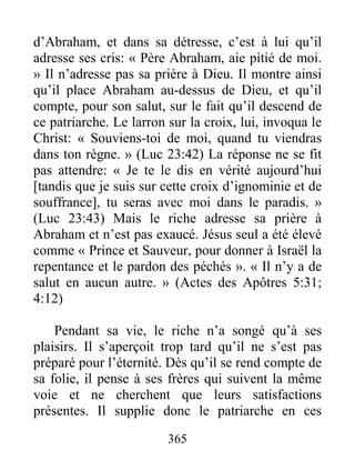 365
d’Abraham, et dans sa détresse, c’est à lui qu’il
adresse ses cris: « Père Abraham, aie pitié de moi.
» Il n’adresse pas sa prière à Dieu. Il montre ainsi
qu’il place Abraham au-dessus de Dieu, et qu’il
compte, pour son salut, sur le fait qu’il descend de
ce patriarche. Le larron sur la croix, lui, invoqua le
Christ: « Souviens-toi de moi, quand tu viendras
dans ton règne. » (Luc 23:42) La réponse ne se fit
pas attendre: « Je te le dis en vérité aujourd’hui
[tandis que je suis sur cette croix d’ignominie et de
souffrance], tu seras avec moi dans le paradis. »
(Luc 23:43) Mais le riche adresse sa prière à
Abraham et n’est pas exaucé. Jésus seul a été élevé
comme « Prince et Sauveur, pour donner à Israël la
repentance et le pardon des péchés ». « Il n’y a de
salut en aucun autre. » (Actes des Apôtres 5:31;
4:12)
Pendant sa vie, le riche n’a songé qu’à ses
plaisirs. Il s’aperçoit trop tard qu’il ne s’est pas
préparé pour l’éternité. Dès qu’il se rend compte de
sa folie, il pense à ses frères qui suivent la même
voie et ne cherchent que leurs satisfactions
présentes. Il supplie donc le patriarche en ces
 
