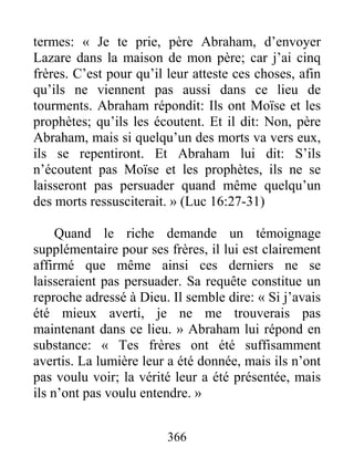 366
termes: « Je te prie, père Abraham, d’envoyer
Lazare dans la maison de mon père; car j’ai cinq
frères. C’est pour qu’il leur atteste ces choses, afin
qu’ils ne viennent pas aussi dans ce lieu de
tourments. Abraham répondit: Ils ont Moïse et les
prophètes; qu’ils les écoutent. Et il dit: Non, père
Abraham, mais si quelqu’un des morts va vers eux,
ils se repentiront. Et Abraham lui dit: S’ils
n’écoutent pas Moïse et les prophètes, ils ne se
laisseront pas persuader quand même quelqu’un
des morts ressusciterait. » (Luc 16:27-31)
Quand le riche demande un témoignage
supplémentaire pour ses frères, il lui est clairement
affirmé que même ainsi ces derniers ne se
laisseraient pas persuader. Sa requête constitue un
reproche adressé à Dieu. Il semble dire: « Si j’avais
été mieux averti, je ne me trouverais pas
maintenant dans ce lieu. » Abraham lui répond en
substance: « Tes frères ont été suffisamment
avertis. La lumière leur a été donnée, mais ils n’ont
pas voulu voir; la vérité leur a été présentée, mais
ils n’ont pas voulu entendre. »
 