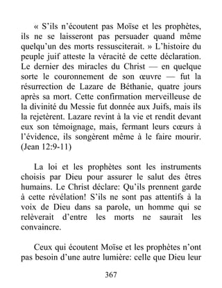 367
« S’ils n’écoutent pas Moïse et les prophètes,
ils ne se laisseront pas persuader quand même
quelqu’un des morts ressusciterait. » L’histoire du
peuple juif atteste la véracité de cette déclaration.
Le dernier des miracles du Christ — en quelque
sorte le couronnement de son œuvre — fut la
résurrection de Lazare de Béthanie, quatre jours
après sa mort. Cette confirmation merveilleuse de
la divinité du Messie fut donnée aux Juifs, mais ils
la rejetèrent. Lazare revint à la vie et rendit devant
eux son témoignage, mais, fermant leurs cœurs à
l’évidence, ils songèrent même à le faire mourir.
(Jean 12:9-11)
La loi et les prophètes sont les instruments
choisis par Dieu pour assurer le salut des êtres
humains. Le Christ déclare: Qu’ils prennent garde
à cette révélation! S’ils ne sont pas attentifs à la
voix de Dieu dans sa parole, un homme qui se
relèverait d’entre les morts ne saurait les
convaincre.
Ceux qui écoutent Moïse et les prophètes n’ont
pas besoin d’une autre lumière: celle que Dieu leur
 