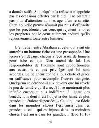 368
a donnée suffit. Si quelqu’un la refuse et n’apprécie
pas les occasions offertes par le ciel, il ne prêterait
pas plus d’attention au message d’un ressuscité.
Cette nouvelle preuve n’aurait pas plus d’efficacité
que les précédentes; car ceux qui rejettent la loi et
les prophètes ont le cœur tellement endurci qu’ils
repousseraient toute autre lumière.
L’entretien entre Abraham et celui qui avait été
autrefois un homme riche est une prosopopée. Une
leçon s’en dégage: chacun a reçu assez de lumière
pour faire ce que Dieu attend de lui. Les
responsabilités de l’homme sont proportionnées
aux occasions et aux privilèges qui lui sont
accordés. Le Seigneur donne à tous clarté et grâce
en suffisance pour accomplir l’œuvre assignée.
Quelqu’un se dérobe-t-il aux devoirs que lui révèle
le peu de lumière qu’il a reçu? Il se montrerait plus
infidèle encore et plus indifférent à l’égard des
bénédictions dont il est l’objet si des lumières plus
grandes lui étaient dispensées. « Celui qui est fidèle
dans les moindres choses l’est aussi dans les
grandes, et celui qui est injuste dans les moindres
choses l’est aussi dans les grandes. » (Luc 16:10)
 