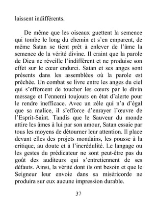 37
laissent indifférents.
De même que les oiseaux guettent la semence
qui tombe le long du chemin et s’en emparent, de
même Satan se tient prêt à enlever de l’âme la
semence de la vérité divine. Il craint que la parole
de Dieu ne réveille l’indifférent et ne produise son
effet sur le cœur endurci. Satan et ses anges sont
présents dans les assemblées où la parole est
prêchée. Un combat se livre entre les anges du ciel
qui s’efforcent de toucher les cœurs par le divin
message et l’ennemi toujours en état d’alerte pour
le rendre inefficace. Avec un zèle qui n’a d’égal
que sa malice, il s’efforce d’enrayer l’œuvre de
l’Esprit-Saint. Tandis que le Sauveur du monde
attire les âmes à lui par son amour, Satan essaie par
tous les moyens de détourner leur attention. Il place
devant elles des projets mondains, les pousse à la
critique, au doute et à l’incrédulité. Le langage ou
les gestes du prédicateur ne sont peut-être pas du
goût des auditeurs qui s’entretiennent de ses
défauts. Ainsi, la vérité dont ils ont besoin et que le
Seigneur leur envoie dans sa miséricorde ne
produira sur eux aucune impression durable.
 