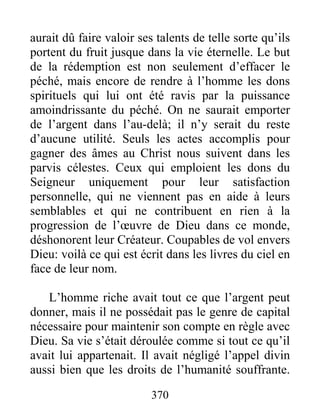 370
aurait dû faire valoir ses talents de telle sorte qu’ils
portent du fruit jusque dans la vie éternelle. Le but
de la rédemption est non seulement d’effacer le
péché, mais encore de rendre à l’homme les dons
spirituels qui lui ont été ravis par la puissance
amoindrissante du péché. On ne saurait emporter
de l’argent dans l’au-delà; il n’y serait du reste
d’aucune utilité. Seuls les actes accomplis pour
gagner des âmes au Christ nous suivent dans les
parvis célestes. Ceux qui emploient les dons du
Seigneur uniquement pour leur satisfaction
personnelle, qui ne viennent pas en aide à leurs
semblables et qui ne contribuent en rien à la
progression de l’œuvre de Dieu dans ce monde,
déshonorent leur Créateur. Coupables de vol envers
Dieu: voilà ce qui est écrit dans les livres du ciel en
face de leur nom.
L’homme riche avait tout ce que l’argent peut
donner, mais il ne possédait pas le genre de capital
nécessaire pour maintenir son compte en règle avec
Dieu. Sa vie s’était déroulée comme si tout ce qu’il
avait lui appartenait. Il avait négligé l’appel divin
aussi bien que les droits de l’humanité souffrante.
 