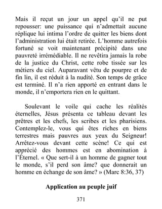371
Mais il reçut un jour un appel qu’il ne put
repousser: une puissance qui n’admettait aucune
réplique lui intima l’ordre de quitter les biens dont
l’administration lui était retirée. L’homme autrefois
fortuné se voit maintenant précipité dans une
pauvreté irrémédiable. Il ne revêtira jamais la robe
de la justice du Christ, cette robe tissée sur les
métiers du ciel. Auparavant vêtu de pourpre et de
fin lin, il est réduit à la nudité. Son temps de grâce
est terminé. Il n’a rien apporté en entrant dans le
monde, il n’emportera rien en le quittant.
Soulevant le voile qui cache les réalités
éternelles, Jésus présenta ce tableau devant les
prêtres et les chefs, les scribes et les pharisiens.
Contemplez-le, vous qui êtes riches en biens
terrestres mais pauvres aux yeux du Seigneur!
Arrêtez-vous devant cette scène! Ce qui est
apprécié des hommes est en abomination à
l’Éternel. « Que sert-il à un homme de gagner tout
le monde, s’il perd son âme? que donnerait un
homme en échange de son âme? » (Marc 8:36, 37)
Application au peuple juif
 