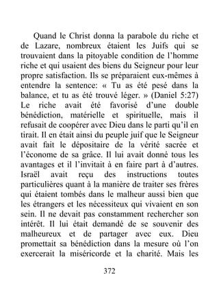 372
Quand le Christ donna la parabole du riche et
de Lazare, nombreux étaient les Juifs qui se
trouvaient dans la pitoyable condition de l’homme
riche et qui usaient des biens du Seigneur pour leur
propre satisfaction. Ils se préparaient eux-mêmes à
entendre la sentence: « Tu as été pesé dans la
balance, et tu as été trouvé léger. » (Daniel 5:27)
Le riche avait été favorisé d’une double
bénédiction, matérielle et spirituelle, mais il
refusait de coopérer avec Dieu dans le parti qu’il en
tirait. Il en était ainsi du peuple juif que le Seigneur
avait fait le dépositaire de la vérité sacrée et
l’économe de sa grâce. Il lui avait donné tous les
avantages et il l’invitait à en faire part à d’autres.
Israël avait reçu des instructions toutes
particulières quant à la manière de traiter ses frères
qui étaient tombés dans le malheur aussi bien que
les étrangers et les nécessiteux qui vivaient en son
sein. Il ne devait pas constamment rechercher son
intérêt. Il lui était demandé de se souvenir des
malheureux et de partager avec eux. Dieu
promettait sa bénédiction dans la mesure où l’on
exercerait la miséricorde et la charité. Mais les
 