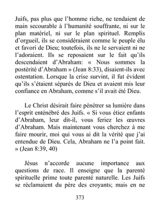 373
Juifs, pas plus que l’homme riche, ne tendaient de
main secourable à l’humanité souffrante, ni sur le
plan matériel, ni sur le plan spirituel. Remplis
d’orgueil, ils se considéraient comme le peuple élu
et favori de Dieu; toutefois, ils ne le servaient ni ne
l’adoraient. Ils se reposaient sur le fait qu’ils
descendaient d’Abraham: « Nous sommes la
postérité d’Abraham » (Jean 8:33), disaient-ils avec
ostentation. Lorsque la crise survint, il fut évident
qu’ils s’étaient séparés de Dieu et avaient mis leur
confiance en Abraham, comme s’il avait été Dieu.
Le Christ désirait faire pénétrer sa lumière dans
l’esprit enténébré des Juifs. « Si vous étiez enfants
d’Abraham, leur dit-il, vous feriez les œuvres
d’Abraham. Mais maintenant vous cherchez à me
faire mourir, moi qui vous ai dit la vérité que j’ai
entendue de Dieu. Cela, Abraham ne l’a point fait.
» (Jean 8:39, 40)
Jésus n’accorde aucune importance aux
questions de race. Il enseigne que la parenté
spirituelle prime toute parenté naturelle. Les Juifs
se réclamaient du père des croyants; mais en ne
 