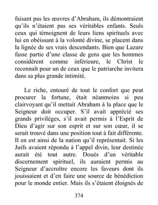 374
faisant pas les œuvres d’Abraham, ils démontraient
qu’ils n’étaient pas ses véritables enfants. Seuls
ceux qui témoignent de leurs liens spirituels avec
lui en obéissant à la volonté divine, se placent dans
la lignée de ses vrais descendants. Bien que Lazare
fasse partie d’une classe de gens que les hommes
considèrent comme inférieure, le Christ le
reconnaît pour un de ceux que le patriarche invitera
dans sa plus grande intimité.
Le riche, entouré de tout le confort que peut
procurer la fortune, était néanmoins si peu
clairvoyant qu’il mettait Abraham à la place que le
Seigneur doit occuper. S’il avait apprécié ses
grands privilèges, s’il avait permis à l’Esprit de
Dieu d’agir sur son esprit et sur son cœur, il se
serait trouvé dans une position tout à fait différente.
Il en est ainsi de la nation qu’il représentait. Si les
Juifs avaient répondu à l’appel divin, leur destinée
aurait été tout autre. Doués d’un véritable
discernement spirituel, ils auraient permis au
Seigneur d’accroître encore les faveurs dont ils
jouissaient et d’en faire une source de bénédiction
pour le monde entier. Mais ils s’étaient éloignés de
 