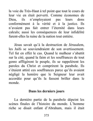 375
la voie du Très-Haut à tel point que tout le cours de
leur vie en était perverti. Comme économes de
Dieu, ils n’employaient pas leurs dons
conformément à la vérité et à la justice. Ils
n’avaient pas fait entrer l’éternité dans leurs
calculs; aussi les conséquences de leur infidélité
furent-elles la ruine de la nation tout entière.
Jésus savait qu’à la destruction de Jérusalem,
les Juifs se souviendraient de son avertissement.
Tel fut en effet le cas. Quand le malheur s’abattit
sur la cité, quand la faim et les souffrances de tout
genre affligèrent le peuple, ils se rappelèrent les
paroles du Christ et comprirent la parabole. Ils
s’étaient attiré ces souffrances parce qu’ils avaient
négligé la lumière que le Seigneur leur avait
accordée pour qu’ils la fassent briller dans le
monde.
Dans les derniers jours
La dernière partie de la parabole dépeint les
scènes finales de l’histoire du monde. L’homme
riche se disait enfant d’Abraham, mais il était
 