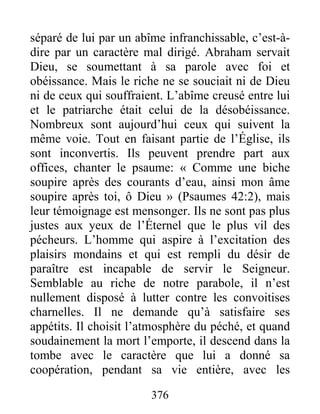 376
séparé de lui par un abîme infranchissable, c’est-à-
dire par un caractère mal dirigé. Abraham servait
Dieu, se soumettant à sa parole avec foi et
obéissance. Mais le riche ne se souciait ni de Dieu
ni de ceux qui souffraient. L’abîme creusé entre lui
et le patriarche était celui de la désobéissance.
Nombreux sont aujourd’hui ceux qui suivent la
même voie. Tout en faisant partie de l’Église, ils
sont inconvertis. Ils peuvent prendre part aux
offices, chanter le psaume: « Comme une biche
soupire après des courants d’eau, ainsi mon âme
soupire après toi, ô Dieu » (Psaumes 42:2), mais
leur témoignage est mensonger. Ils ne sont pas plus
justes aux yeux de l’Éternel que le plus vil des
pécheurs. L’homme qui aspire à l’excitation des
plaisirs mondains et qui est rempli du désir de
paraître est incapable de servir le Seigneur.
Semblable au riche de notre parabole, il n’est
nullement disposé à lutter contre les convoitises
charnelles. Il ne demande qu’à satisfaire ses
appétits. Il choisit l’atmosphère du péché, et quand
soudainement la mort l’emporte, il descend dans la
tombe avec le caractère que lui a donné sa
coopération, pendant sa vie entière, avec les
 