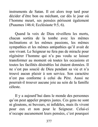 377
instruments de Satan. Il est alors trop tard pour
décider d’être bon ou méchant, car dès le jour où
l’homme meurt, ses pensées périssent également
(Psaumes 146:4; Ecclésiaste 9:5, 6).
Quand la voix de Dieu réveillera les morts,
chacun sortira de la tombe avec les mêmes
inclinations et les mêmes passions, les mêmes
sympathies et les mêmes antipathies qu’il avait de
son vivant. Le Seigneur ne fera pas de miracle pour
régénérer l’homme qui n’a pas voulu se laisser
transformer au moment où toutes les occasions et
toutes les facilités désirables lui étaient données. Il
ne s’est pas soucié de Dieu pendant sa vie et n’a
trouvé aucun plaisir à son service. Son caractère
n’est pas conforme à celui du Père. Aussi ne
pourrait-il trouver aucune joie au sein de la famille
céleste.
Il y a aujourd’hui dans le monde des personnes
qu’on peut appeler propres justes. Ces gens ne sont
ni gloutons, ni buveurs, ni infidèles, mais ils vivent
pour eux et non pour le Seigneur. Celui-ci
n’occupe aucunement leurs pensées, c’est pourquoi
 