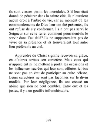 378
ils sont classés parmi les incrédules. S’il leur était
donné de pénétrer dans la sainte cité, ils n’auraient
aucun droit à l’arbre de vie, car au moment où les
commandements de Dieu leur ont été présentés, ils
ont refusé de s’y conformer. Ils n’ont pas servi le
Seigneur sur cette terre, comment pourraient-ils le
servir dans l’au-delà? Ils ne supporteraient pas de
vivre en sa présence et ils trouveraient tout autre
lieu préférable au ciel.
Apprendre du Christ signifie recevoir sa grâce,
en d’autres termes son caractère. Mais ceux qui
n’apprécient ni ne mettent à profit les occasions et
les influences sacrées qui leur sont offertes ici-bas
ne sont pas en état de participer au culte céleste.
Leurs caractères ne sont pas façonnés sur le divin
modèle. Par leur négligence, ils ont creusé un
abîme que rien ne peut combler. Entre eux et les
justes, il y a un gouffre infranchissable.
 